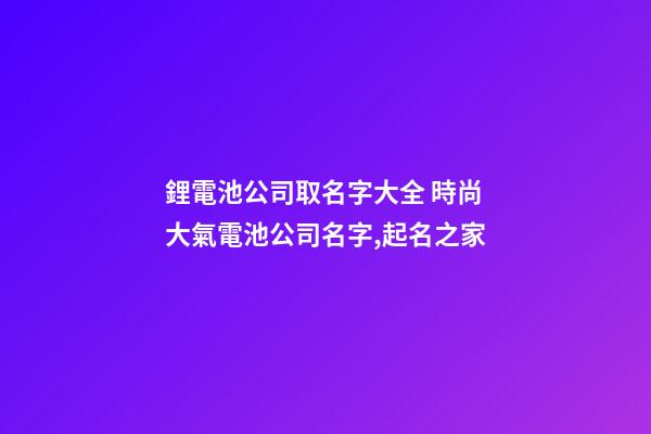 鋰電池公司取名字大全 時尚大氣電池公司名字,起名之家-第1張-公司起名-玄機派